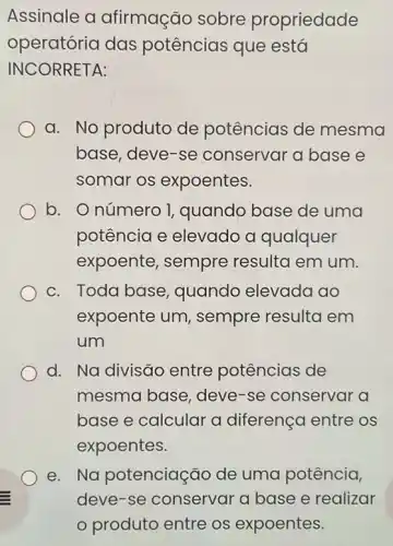 Assinale a afirmação sobre propriedade
operatória das potências que está
INCORRETA:
a. No produto de potências de mesma
base, deve-se conservar a base e
somar os expoentes.
b. O número 1 quando base de uma
potência e elevado a qualquer
expoente, sempre resulta em um.
c. Toda base quando elevada ao
expoente um , sempre resulta em
um
d. Na divisão entre potências de
mesma base, deve -se conservar a
base e calcular a diferença entre os
expoentes.
e. Na potenciação de uma potência,
deve-se conservar a base e realizar
produto entre os expoentes.