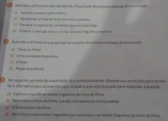 Assinale a afirmativa que apresenta a finalidade do primeiro período do enunciado.
a) Iniciara conversa com o leitor.
b) Apresentaro filme ao leitor que não o assistiu.
c) Destacaro aspecto do conteúdo que será abordado
d) Chamara atenção para o uso da variante linguistica regional.
Assinale a afirmativa que apresenta o sujeito do primeiro período do enunciado.
a) Título do filme.
b) Uma variedade linguística
c) A frase
d) Muitos brasileiros.
No segundo período do enunciado, háo questionamento. Observe sua construção para assina-
lar a alternativa que apresenta o que se espera que seja realizado para responderà questão.
a) Explicaro tipo da variedade linguística do título do filme.
b) Reescreverotítulo do filme, usando a variedade da norma-padrão.
c) Criticar o título do filme.
d) Identificaro mecanismo linguistico que ocasionou a variedade linguística do título do filme.