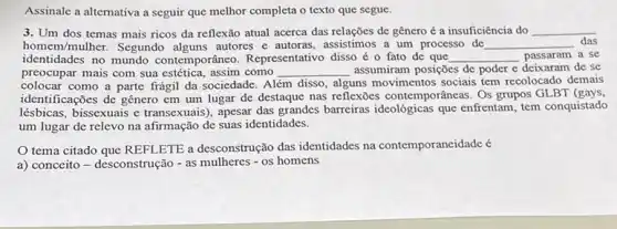 Assinale a altemativa a seguir que melhor completa o texto que segue.
3. Um dos temas mais ricos da reflexão atual acerca das relações de gênero é a insuficiência do __
homem/mulher. Segundo autores e autoras, assistimos a um processo de __ das
identidades no mundo contemporâneo. Representativo disso é o fato de que __ passaram a se
preocupar mais com sua estética, assim como __ assumiram posições de poder e deixaram de se
colocar como a parte frágil da sociedade. Além disso, alguns movimentos socials tem recolocado demais
identificações de gênero em um lugar de destaque nas reflexões contemporâncas Os grupos GLBT (gays
lésbicas, bissexuais e transexuais), apesar das grandes barreiras ideológicas que enfrentam, tem conquistado
um lugar de relevo na afirmação de suas identidades.
tema citado que REFLETE a desconstrução das identidades na contemporaneidade é
a) conceito - desconstrução - as mulheres - os homens