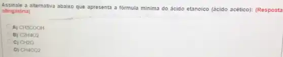 Assinale a alternativa abaixo que apresenta a fórmula mínima do ácido etanoico (ácido acético): (Resposta
obrigatória)
A) CH3COOH
B) C2H4O2
C) CH2O
D) CH4CO2