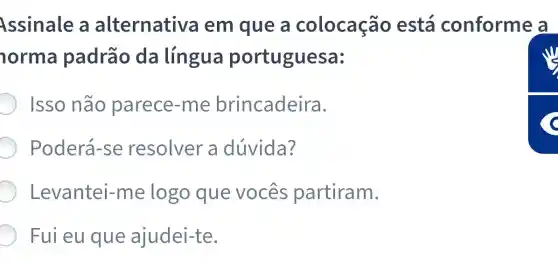 Assinale a alternativa em que a colocação está conforme a
norma padrão da língua portuguesa:
Isso não parece-me brincadeira.
Poderá-se resolver a dúvida?
Levantei -me logo que vocês partiram.
Fui eu que ajudei-te.