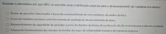 Assinale a alternativa em que NĂO se percebe uma contribuição explícita para o desenvolvimento da cidadania nos alunos:
Ensino de questōes relacionadas à busca da sustentabilidade do meio ambiente, da saúde e da ética.
uso dos boletins escolares como Ferramenta de avaliação do desenvolvimento do aluno.
Desenvolvimento da capacidade de aprender a partir do domínio da leitura da escrita e do cálculo, essenciais para a vida em sociedade.
A busca do fortalecimento dos vínculos de Familia dos laços de solidariedade humana e de tolerância recíproca.