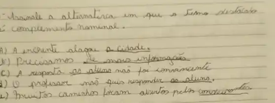 - Assinale a alternativa em que o Jesmo destacabo
- complemento nominal.
A) A encrente alagou a cidade.
v) Precisamos de mais informaçás.
c) A resposta as aluma naó foi comainente
2) O professor naó quis responder as aluno.
2) Imuistos caminhos foram alartos pelos conseivontes.