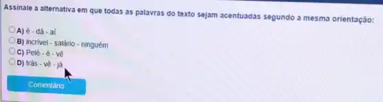 Assinale a alternativa em que todas as palavras do texto sejam acentuadas segundo a mesma orientação:
A) é - dá - aí
B) incrivel - salário - ninguém
C) Pelé-é-về
D) trás - vê - já