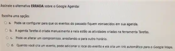 Assinale a alternativa ERRADA sobre o Google Agenda:
Escolha uma opção:
a. Pode-se configurar para que os eventos do passado fiquem esmaecidos em sua agenda.
b. A agenda Tarefas é criada manualmente e nela estão as atividades criadas na ferramenta Tarefas.
c. Pode-se alterar um compromisso, arrastando-o para outro horário.
d. Quando vocé cria um evento, pode adicionar o local do evento e ele cria um link automático para o Google Maps.