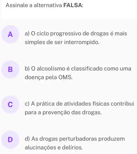 Assinale a alternativa FA LSA:
A a) 0 ciclo progressivo de drogas é mais
simples de ser interrompido.
B b) O alcoolismo é classificado como uma
doença pela OMS.
C
para a prevenção das drogas.
c) A prática de atividades físicas contribui
D d) As drogas perturbad oras produzem
alucinações e delírios.