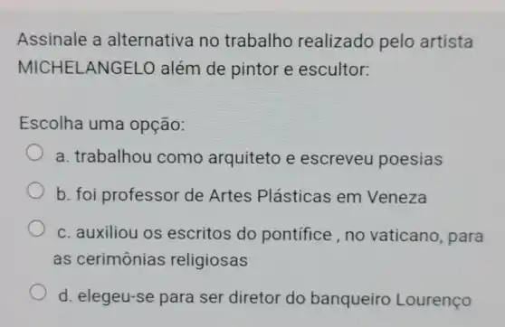 Assinale a alternativa no trabalho realizado pelo artista
MICHELANGELO além de pintor e escultor:
Escolha uma opção:
a. trabalhou como arquiteto e escreveu poesias
b. foi professor de Artes Plásticas em Veneza
c. auxiliou os escritos do pontifice,no vaticano, para
as cerimônias religiosas
d. elegeu-se para ser diretor do banqueiro Lourenço