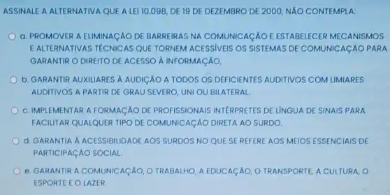 ASSINALE A ALTERNATIVA QUE ALEI 10 .098, DE 19 DE DEZEMBRO DE 2000, NĂO CONTEMPLA:
a. PROMOVER A ELIMINACÁO DE BARREIRAS NA COMUNICACÁO E ESTABELECER MECANISMOS
E ALTERNATIVAS TECNICAS QUE TORNEM ACESSIVEIS OS SISTEMAS DE COMUNICACÃO PARA
GARANTIR O DIREITO DE ACESSO A INFORMACÁO,
b. GARANTIR AUXILIARES A AUDICÁO A TODOS OS DEFICIENTES AUDITIVOS COM LIMIARES
AUDITIVOS A PARTIR DE GRAU SEVERO, UNI OU BILATERAL
c. IMPLEMENTAR A FORMAGAO DE PROFISSIONAIS INTERPRETES DE LÍNGUA DE SINAIS PARA
FACILITAR QUALQUER TIPO DE COMUNICAçÃO DIRETA AO SURDO.
d. GARANTIA A ACESSIBILIDADE AOS SURDOS NO QUE SE REFERE AOS MEIOS ESSENCIAIS DE
PARTICIPACÁO SOCIAL
e. GARANTIR A COMUNICAçÁO, O TRABALHO, A EDUCACÃO, O TRANSPORTE, A CULTURA, O
ESPORTE E OLAZER.