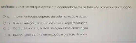 Assinale a alternativa que apresenta adequadamente as fases do processo de inovação.
a . Implementação captura de valor, seleção e busca
b. Busca , seleção , captura de valor e implementação
c. Captura de valor, busca , seleção e implementação
d. Busca , seleção , implementação e captura de valor