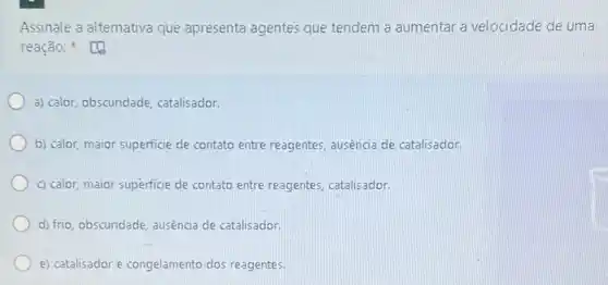 Assinale a alternativa que apresenta agentes que tendem a aumentar a velocidade de uma
reação:
a) calor, obscuridade catalisador.
b) calor, maior superficie de contato entre reagentes ausência de catalisador.
c) calor, maior superficie de contato entre reagentes catalisador.
d) frio, obscuridade, ausência de catalisador.
e) catalisador e congelamento dos reagentes.