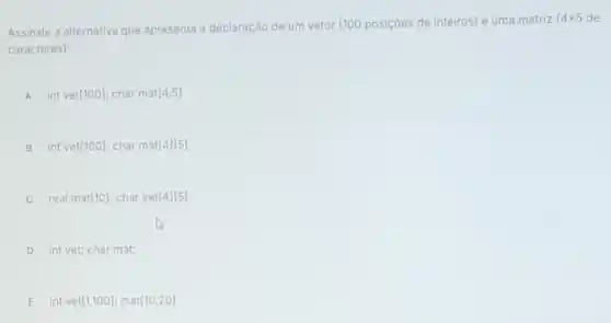 Assinale a alternativa que apresenta a declaração de um vetor (100 posiçoes de inteiros) e uma matriz
4times 5 de
caracteres):
A int vet[100]; charma [4,5]
B. int vet[100] char ma [4][5]
C real mat(10); char ve [4][5]
D int vet; char mat;
E int ve [1,100] mat [10,20]