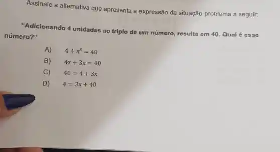 Assinale a alternativa que apresenta a expressão da situação-problema a seguir:
"Adicionando 4 unidades ao triplo de um número , resulta em 40. Qual é esse
número?"
A) 4+x^3=40
B) 4x+3x=40
C) 40=4+3x
D) 4=3x+40