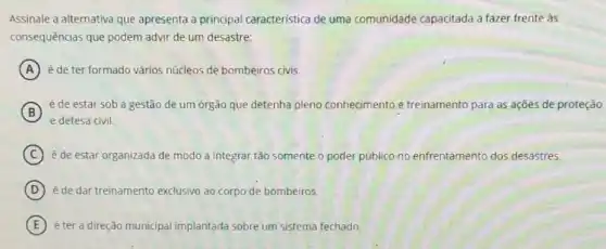 Assinale a alternativa que apresenta a principal caracteristica de uma comunidade capacitada a fazer frente as
consequências que podem advir de um desastre:
A é de ter formado vários núcleos de bombeiros civis.
B
é de estar sob a gestão de um órgão que detenha pleno conhecimento e treinamento para as açōes de proteção
C é de estar organizada de modo a integrar tão somente o poder público no enfrentamento ento dos desastres.
D é de dar treinamento exclusivo ao corpo de bombeiros.
E éter a direção municipal implantada sobre um sistema fechado.