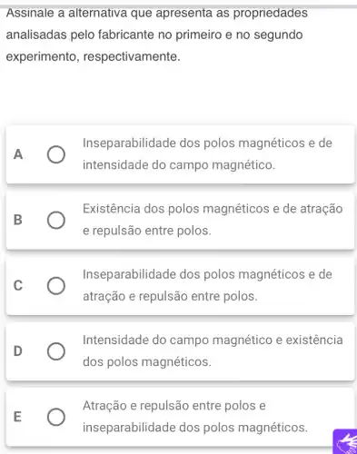 Assinale a alternativa que apresenta as propriedades
analisadas pelo fabricante no primeiro e no segundo
experimento , respectivamente.
A
Inseparabilid ade dos polos magnéticos e de
intensidade do campo magnético.
B
Existência dos polos magnéticos e de atração
e repulsão entre polos.
C
Inseparabilid ade dos polos magnéticos e de
atração e repulsão entre polos.
D
Intensidade do campo magnético e existência
dos polos magnéticos.
Atração e repulsão entre polos e
inseparabilidade dos polos magnéticos