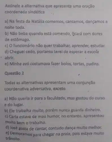 Assinale a alternativa que apresenta uma oração
coordenada sindética
a) Na festa da Natália comemos , cantamos , dançamos a
noite toda.
b) Não beba quando está comendo,ficará com dores
de estômago.
c) 0 funcionário não quer trabalhar,aprender,estudar.
d) Cheguei cedo portanto terei de esperar a escola
abrir.
e) Minha avó costumava fazer bolos , tortas pudins.
Questão 2
Todas as alternativas apresentam uma conjunção
coordenativa adversativa , exceto
a) Não queria ir para a faculdade , mas gostou do curso
e do lugar.
b) Ele trabalha muito , porém nunca guarda dinheiro.
c) Carla estava de maủ humor no entanto , apresentou
muito bem o trabalho.
d) José gosta de cantar contudo dança muito melhor.
e)