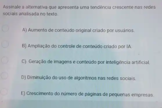 Assinale a alternativa que apresenta uma tendência crescente nas redes
sociais analisada no texto.
A) Aumento de conteúdo original criado por usuários.
B) Ampliação do controle de conteúdo criado por IA.
C) Geração de imagens e conteúdo por inteligência artificial.
D) Diminuição do uso de algoritmos nas redes sociais.
E) Crescimento do número de páginas de pequenas empresas.