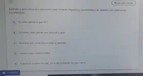 Assinale a alternativa que apresenta uma variação linguistica caracteristica istica de falantes com bairissima
escolaridade:
A Tu viste aonde o guri foi?
B Os home num sairam pra percurá o guri.
C Gostava que vocé procurasse a rapariga.
D Somos todos HAMAZONIA
E A diretora acabou de sair, eu vi ela entrando em seu carro