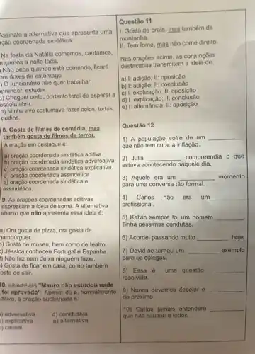 Assinale a alternativa que apresenta uma
Ição coordenada sindética:
Na festa da Natália comemos, cantamos,
nçamos a noite toda.
Não beba quando está comendo, ficaré
om dores de estômago.
) O funcionário não quer trabalhar,
prender, estudar.
1) Cheguei cedo, portanto terei de esperar a
escola abrir.
e) Minha avó costumava fazer bolos, tortas,
pudins.
8. Gosta de filmes de comédia, mas
também gosta de filmes de terror.
A oração em destaque é:
a) oração coordenada sindética aditiva.
a) oração coordenada sindetic adversativa.
c) oração coordenada sindética explicativa.
d) oração assindética.
d) oracao coordenada sindética e
assindética.
9. As orações coordenadas aditivas
expressam a ideia de soma. A alternativa
abaixo que não apresenta essa ideia é:
a) Ora gosta de pizza, ora gosta de
hambúrguer.
)) Gosta de museu, bem como de teatro
) Jessica conheceu Portugal e Espanha.
) Não faz nem deixa ninguém fazer.
) Gosta de ficar em casa, como também
osta de sair.
10. (UNIMFP.SP) "Mauro não estudou nada
foi aprovado". Apesar do e, normalmente
ditivo, a oração sublinhada é:
)adversativa d) conclusiva
causal
) explicativa e)alternativa
II. Tem fome, mas nào come direito.
Nas orações acima, as conjunçoes
destacadas transmitem a ideia de:
a) I: adição; II:oposição
b) I: adição; II:conclusão
c) : explicação; II;oposição
d) I: explicação; II: conclusão
e) |: alternância; II: oposição
Questão 12
1) A população sofre de um __
que não tem cura a inflação.
2) Julia __ compreendia o que
estava acontecendo naquele dia.
3) Aquele era um __ momento
para uma conversa tão formal.
4) Carlos não era um __
profissional.
5) Kelvin sempre foi um homem __
.
Tinha péssimas condutas.
6) Acordei passando muito __ hoje.
7) David se tomou um __ exemplo
para os colegas.
8) Essa é uma questão __
resolvida.
9) Nunca devemos desejar o __
do próximo.
10) Carlos jamais entenderá __
que nos causou a todos.