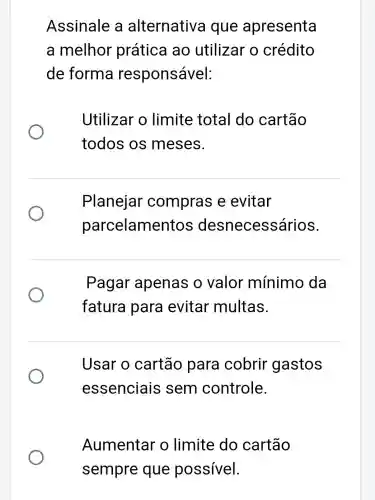 Assinale a alternativa que apresenta
a melhor prática ao utilizar o crédito
de forma responsável:
Utilizar o limite total do cartão
todos os meses.
Planejar compras e evitar
parcelamer ecessários.
Pagar apenas o valor mínimo da
fatura para evitar multas.
Usar o cartão para cobrir gastos
essenciais sem controle.
Aumentar o limite do cartão
sempre que possível.