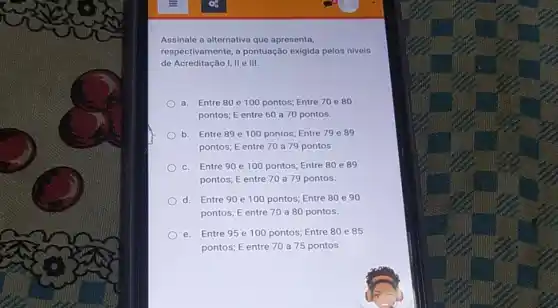 Assinale a alternativa que apresenta,
respectivamente, a pontuação exigida pelos niveis
de Acreditação I, II e III.
a. Entre 80 e 100 pontos; Entre 70 e 80
pontos; E entre 60 a 70 pontos.
b. Entre 89 e 100 pontos; Entre 79 e 89
pontos; E entre 70 a 79 pontos
c. Entre 90 e 100 pontos; Entre 80 e 89
pontos; E entre 70 a 79 pontos.
d. Entre 90 e 100 pontos; Entre 80 e 90
pontos; E entre 70 a 80 pontos.
e. Entre 95 e 100 pontos; Entre 80 e 85
pontos; E entre 70 a 75 pontos.