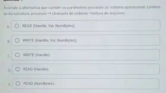 Assinale a alternativa que contém os parâmetros enviados ao sistema operacional. Lembre-
se da estrutura: process - chamada de sistema -leitura de arquivos:
READ (Handle, Var, NumBytes)
WRITE (Handle, Var, NumBytes)
WRITE (Handle)
READ (Handle)
READ (NumBytes).