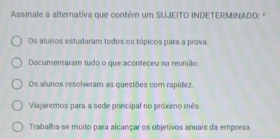 Assinale a alternativa que contém um SUJEITO INDETERMINADO:
Os alunos estudaram todos os tópicos para a prova.
Documentaram tudo o que aconteceu na reunião.
Os alunos resolveram as questōes com rapidez.
Viajaremos para a sede principal no próximo mês.
Trabalha-se muito para alcançar os objetivos anuais da empresa.