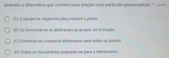 assinale a alternativa que contém uma oração com partícula apassivadora 1 ponto
(A) A equipe se organizou para cumprir o prazo.
(B) Os funcionários se dedicaram ao projeto de inovação.
(C) Distribuiu-se o material informativo para todos os alunos.
(D) Todos os funcionários preparam-se para o treinamento.