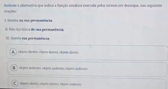 Assinale a alternativa que indica a função sintática exercida pelos termos em destaque, nas seguintes
oraçōes:
I. Insistia na sua permanência.
II. Não duvidava de sua permanência.
III. Queria sua permanência.
A objeto direto; objeto direto;objeto direto.
B objeto indireto; objeto indireto objeto indireto
C objeto direto; objeto direto;objeto indireto.