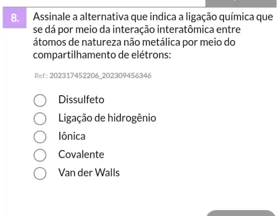 Assinale a alternativa que indica a ligação química que
se dá por meio da interação interatômica entre
átomos de natureza não metálica por meio do
compartilhamento de elétrons:
Ref: 202317452206202309456346
Dissulfeto
Ligação de hidrogênio
lônica
Covalente
Van der Walls