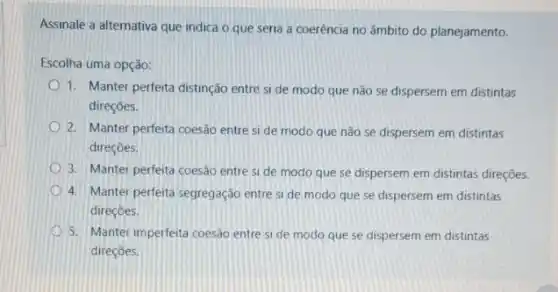 Assinale a alternativa que indica o que seria a coerência no âmbito do planejamento.
Escolha uma opção:
1. Manter perfeita distinção entre si de modo que não se dispersem em distintas
direçōes.
2. Manter perfeta coesão entre si de modo que não se dispersem em distintas
direçōes.
3. Manter perfeita coesão entre si de modo que se dispersem em distintas direçōes.
4. Manter perfeita segregação entre si de modo que se dispersem em distintas
direcôes.
5. Manter imperferta coesão entre Si de modo que se dispersem em distintas
direcoes.