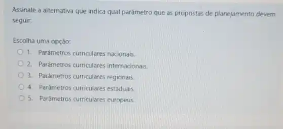 Assinale a alternativa que indica qual parâmetro que as propostas de planejamento devem
seguir:
Escolha uma opção:
1. Parâmetros curriculares nacionais.
2. Parâmetros curriculares internacionais
3. Parâmetros curriculares regionais.
4. Parámetros curriculares estaduais.
5. Parâmetros curriculares europeus.