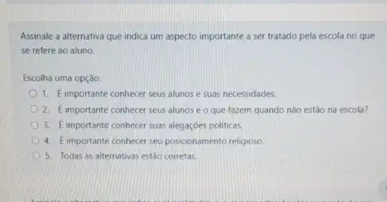 Assinale a alternativa que indica um aspecto importante a ser tratado pela escola no que
se refere ao aluno.
Escolha uma opção:
1. Eimportante conhecer seus alunos e suas necessidades.
2. E importante conhecer seus alunos e o que fazem quando não estão na escola?
3. Eimportante conhecer suas alegaçōes politicas.
4. Eimportante conhecer seu posicionamento religioso
5. Todas as alternativas estão corretas.