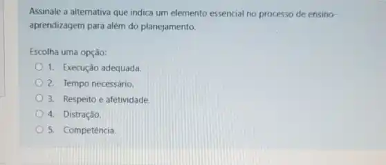 Assinale a alternativa que indica um elemento essencial no processo de ensino-
aprendizagem para além do planejamento.
Escolha uma opção:
1. Execução adequada
2. Tempo necessário.
3. Respeito e afetividade
4. Distração.
5. Competência.