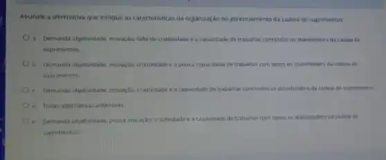 Assinale a alternativa que indique as caracteristicas da organização no gerenciamento da cadeia de suprimentos:
a. Demanda objetwidade, inowação falta de criatividade e a capacidade de trabalhar com todos os stakeholders da cadeia de
suprimentos.
b. Demanda objetwidade inovação, criatividade e ap pouca capacidade dade de trabalhar com todos os stakeholders da cadela de
suprimentos.
c. Demanda objet-vidade. inowaçdo criatividade e a cap: Capacidade de trabalhar com todos stakeholders da cadela de suprimentos
d. Todas aternativas anteriores
e. Demanda objetividade, pouca inovação criatividade e a capacidade de trabainar com todos os s stakeholders da cadela de
suprimentos.