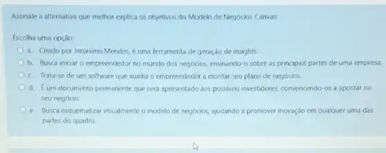 Assinale a alternativa que melhor explica os objetivos do Modelo de Negócios Canvas:
Escolha uma opção:
a. Criado por Jeronimo Mendes, é uma ferramenta de geração de insights.
b. Busca iniciar o empreendedor no mundo dos negócios, ensinando-o sobre as principais partes de uma empresa.
c. Trata-se de um software que auxilia o empreendedor a montar seu plano de negócios.
d. Eum documento permanente que será apresentado aos possiveis investidores, convencendo -os a apostar no
seu negócio.
e. Busca esquematizar visualmente o modelo de negócios,ajudando a promover inovação em qualquer uma das
partes do quadro.