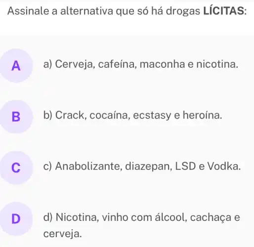 Assinale a alternativa que só há drogas LICITAS:
A a) Cerveja, cafeína , maconha e nicotina.
B b) Crack , cocaína , ecstasy e heroína. B
c) Anabolize ante, diazepan, LSD e Vodka.
D d) Nicotina , vinho com álcool, cachaça e