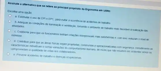 Assinale a alternativa que se refere ao principal propósito da Ergonomia em UANs:
Escolha uma opção
a Estimular o uso de EPI e EPC para evitar a ocorréncia de acidentes de trabalho
b. Adequar as condições de iluminação e ventilação tomando o ambiente de trabalho mais favorável à realizaçǎo das atividades
c. Colaborar para que os funcionános tenham relações interpessoais mais satisfatôrias e com isso, reduzam o nivel de estresse
d. Contrbuir para que as areas físicas sejam projetadas, construidas e operacionalizadas com segurança considerando as
caracteristicas individuals e certas variações do comportamento humano de modo que não resultem em acidentes sénos ou
comprometam a qualidade de vidas dos colaboradores
e. Prevenir acidentes de trabalho e doenças ocupacionals