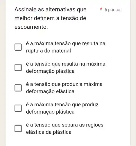 Assinale as alternativa s que
melhor definem a tensão de
escoamento.
é a máxima tensão que resulta na
ruptura do material
é a tensão que resulta na máxima
deformação plástica
é a tensão que produz a máxima
deformação elástica
é a máxima tensão que produz
deformação plástica
é a tensão que separa as regiōes
6 pontos