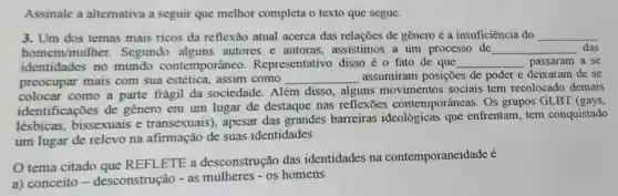 Assinale a alternativa a seguir que melhor completa o texto que segue.
3. Um dos temas mais ricos da reflexão atual acerca das relações de gênero é a insuficiência do __
homem/mulher. Segundo alguns autores e autoras.assistimos a um processo de __ das
identidades no mundo contemporâneo Representativo disso é o fato de que __ passaram a se
preocupar mais com sua estética como __ assumiram posições de poder e deixaram de se
colocar como a parte frágil da sociedade. Além disso, alguns movimentos sociais tem recolocado demais
identificações de genero em um lugar de destaque nas reflexōes contemporâneas. Os grupos GLBT (gays,
lésbicas, bissexuais e transexuais , apesar das grandes barreiras que enfrentam, tem conquistado
um lugar de relevo na afirmação de suas identidades.
tema citado que REFLETE a desconstrução das identidades na contemporaneidade é
a) conceito -desconstrução - as mulheres - os homens