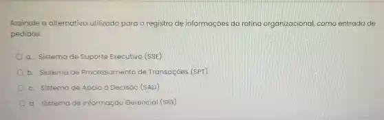 Assinale a alternativa utilizado para o registro de informações da roting organizacional como entrada de
pedidos.
a. Sistema de Suporte Executivo (SSE)
b. Sistema de Processamento de Transaçōes (SPT)
c. Sistema de Apoio à Decisão (SAD)
d. Sistema de Inf Informação Gerencial (SIG)