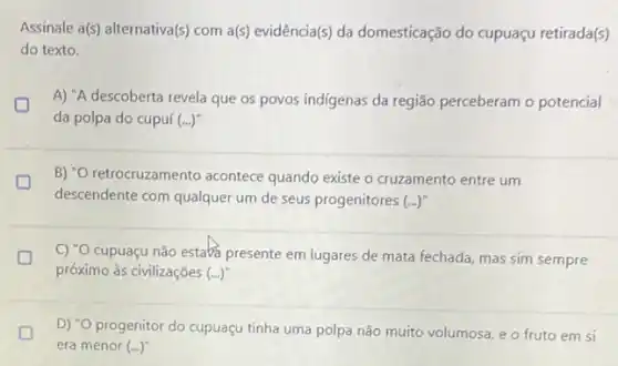 Assinale a(s) alternativa(s) com a(s) evidência(s) da domesticação do cupuaçu retirada(s)
do texto.
L D A) "A descoberta revela que os povos indigenas da região perceberam o potencial
da polpa do cupuí (ldots )^n
B) "O retrocruzamento acontece quando existe o cruzamento entre um
descendente com qualquer um de seus progenitores (ldots )
D
C) "O cupuaçu não estabs presente em lugares de mata fechada, mas sim sempre
próximo às civilizações (ldots )^n
D D) "O progenitor do cupuaçu tinha uma polpa não muito volumosa, e o fruto em si
era menor (ldots )^ast