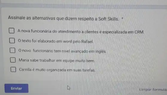 Assinale as alternativas que dizem respeito a Soft Skills.
A nova funcionária do atendimento a clientes e especializada em CRM.
texto foi elaborado em word pelo Rafael.
novo funcionário tem nivel avancadoemingles
Maria sabe trabalhar em equipe muito bem
Camila é muito organizada em suas tarefas.