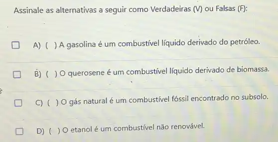 Assinale as alternativas a seguir como Verdadeiras (V)ou Falsas (F):
A) () A gasolina é um combustivel líquido derivado do petróleo.
B) () O querosene é um combustivel líquido derivado de biomassa.
c) ( ) 0 gás natural é um combustivel fóssil encontrado no subsolo.
D) ()
etanolé um combustivel não renovável.