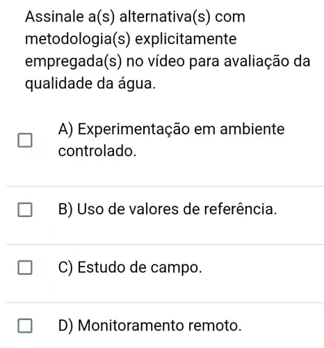 Assinale a(s) alternativa(s)com
metod lologia(s) ex plicitamente
empreg ada(s) no vídeo para avaliação da
qualidade da água.
A) EX perimentação em ambiente
controlado.
B) Uso de valores de referência.
C) Estudo de campo.
D) Monitora mento remoto.