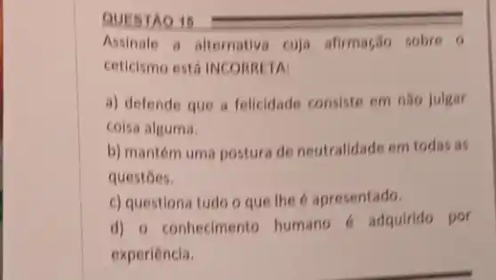 Assinale a alternative cuja afirmação sobre o
ceticismo está INCORRETA:
a) defende que a felicidade consiste em nǎo julgar
coisa alguma.
b) mantém uma postura de neutralidade em todas as
questōes.
c) questiona tudo o que the é apresentado.
d) 0 conhecimento humano 6 adquirido por
experiencia.