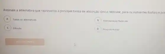 Assinale a alternative que representa a principal forma de absorção iônica radicular,para os nutrientes fosforo e pot
A ) Todas as alternativas
B Interceptação Radicular B
C Difusão C
D ) Fluxo de massa