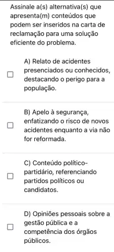 Assinale a(s)alternativa(s) que
apresenta (m) conteúdos que
podem ser inseridos na carta de
reclamação para uma solução
eficiente do problema.
A) Relato de acidentes
presenciados ou conhecidos,
destacando o perigo para a
população.
B) Apelo à segurança,
enfatizando o risco de novos
acidentes enquanto a via não
for reformada.
glasshouse
C) Conteúdo político-
partidário , referenciando
partidos políticos . ou
candidatos.
D) Opiniōes pessoais sobre a
gestão pública e a