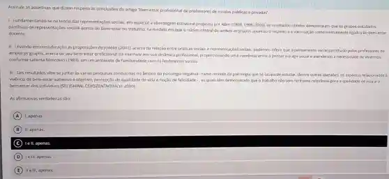 Assinale as assertivas que dizem respeito as conclusôes do artigo "Bem-estar profissional de professores de escolas públicas e privadas".
1- Fundamentando-se na teoria das representações sociais, em especial a abordagem estrutural proposta por Abric
(1994,1998,2003) os resultados obtidos demostraran que os grupos estudados
partilham de representações sociais acerca do bem-estar no trabalho, na medida em que o núcleo central de ambos os grupos apontou o respeito e a valorização como intimamente ligados ao bem-estar
docente.
II-Levando em consideração as proposições de Jodelet (2001), acerca da relação entre práticas sociais e representações socials, podemos inferir que o pensamento social partilhado pelos professores de
ambos os grupos, acerca de seu bem-estar profissiona lirá interferir em sua dinâmica profissional proporcionando uma coerência entre o pensare o agir social e atendendo à necessidade de vivermos,
conforme salienta Moscovici (1984) em um ambiente de familiaridade com os fenômenos sociais.
III -Tais resultados vêm se juntar as várias pesquisas conduzidas no âmbito da psicologia negativa-ramo recente da psicologia que se ocupa de estudar dentre outras questōes, os aspectos relacionados à
vivência de bem-estar subjetivo e objetivo, percepção de qualidade de vida e noção de felicidade -.. as quais têm demonstrado que o trabalho não tem nenhuma relevância para a qualidade de vida e o
bem-estar dos individuos (SELIGMAN 2000)
As afirmativas verdadeiras são:
A 1, apenas
B II, apenas,
C le II, apenas.
D ) Ie III, apenas.
E II e III, apenas.