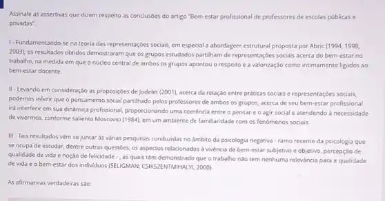 Assinale as assertivas que dizem respeito às conclusões do artigo "Bem-estar profissional de professores de escolas públicas e
privadas".
1- Fundamentando-se na teoria das representações sociais, em especial a abordagem estrutural proposta por Abric (1994,1998,
2003), os resultados obtidos demostraram que os grupos estudados partilham de representações sociais acerca do bem-estar no
trabalho, na medida em que o núcleo central de ambos os grupos apontou o respeito e a valorização como intimamente ligados ao
bem-estar docente.
II-Levando em consideração as proposições de Jodelet (2001), acerca da relação entre práticas sociais e representações sociais,
podemos inferir que o pensamento social partilhado pelos professores de ambos os grupos, acerca de seu bem-estar profissional
irá interferir em sua dinâmica profissional proporcionando uma coerência entre o pensare o agir social e atendendo à necessidade
de vivermos, conforme salienta Moscovici (1984), em um ambiente de familiaridade com os fenômenos sociais.
III -Tais resultados vêm se juntar às várias pesquisas conduzidas no âmbito da psicologia negativa - ramo recente da psicologia que
se ocupa de estudar , dentre outras questões, os aspectos relacionados à vivência de bem-estar subjetivo e objetivo, percepção de
qualidade de vida e noção de felicidade -, as quais têm demonstrado que o trabalho não tem nenhuma relevância para a qualidade
de vida e o bem-estar dos individuos (SELIGMAN; CSIKSZENTMIHALY , 2000)
As afirmativas verdadeiras são: