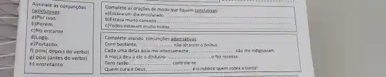 Assinale as conjunções
conclusivas:
a)Por isso.
b)Porém.
c)No entanto.
d)Logo.
e)Portanto.
f) pois( depois do verbo)
g) pois (antes do verbo)
h) entretanto
Complete as orações de modo que fiquem conclusivas:
a)Estava um dia ensolarado do que fiquen
b)Estava muito cansada __
__
c)Todos estavam muito __
Complete usando conjunções adversativas:
Corri bastante, __ ........não alcancei o ônibus.
Cada uma delas doía-me intensamente; __ não me indignavam
A moça deu a ele o dinheiro: __
Tens razão __ ............... .........controle-se.
Quem cura é Deus, __ é o médico quem cobra a conta!